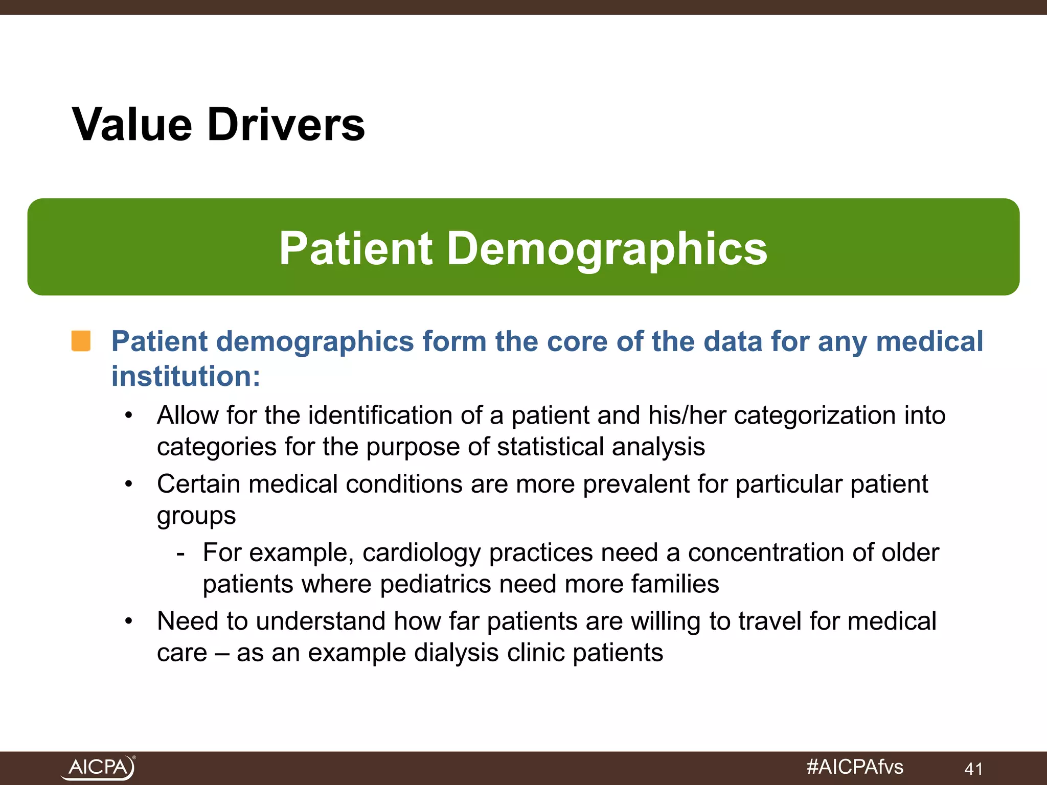 #AICPAfvs 
Value Drivers 
Patient Demographics 
Patient demographics form the core of the data for any medical 
institution: 
• Allow for the identification of a patient and his/her categorization into 
categories for the purpose of statistical analysis 
• Certain medical conditions are more prevalent for particular patient 
groups 
- For example, cardiology practices need a concentration of older 
patients where pediatrics need more families 
• Need to understand how far patients are willing to travel for medical 
care – as an example dialysis clinic patients 
41 
 