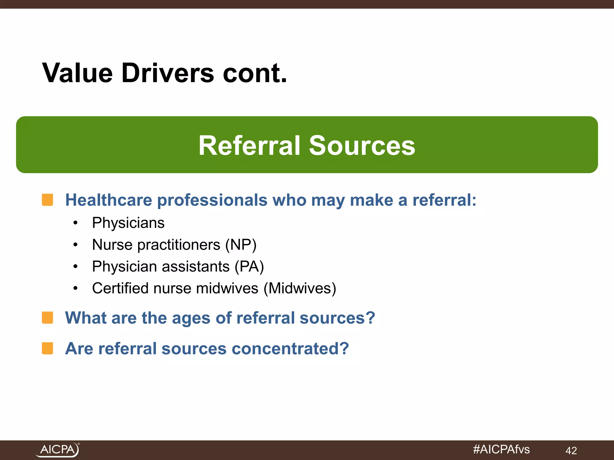 #AICPAfvs 
Value Drivers cont. 
Referral Sources 
Healthcare professionals who may make a referral: 
• Physicians 
• Nurse practitioners (NP) 
• Physician assistants (PA) 
• Certified nurse midwives (Midwives) 
What are the ages of referral sources? 
Are referral sources concentrated? 
42 
 