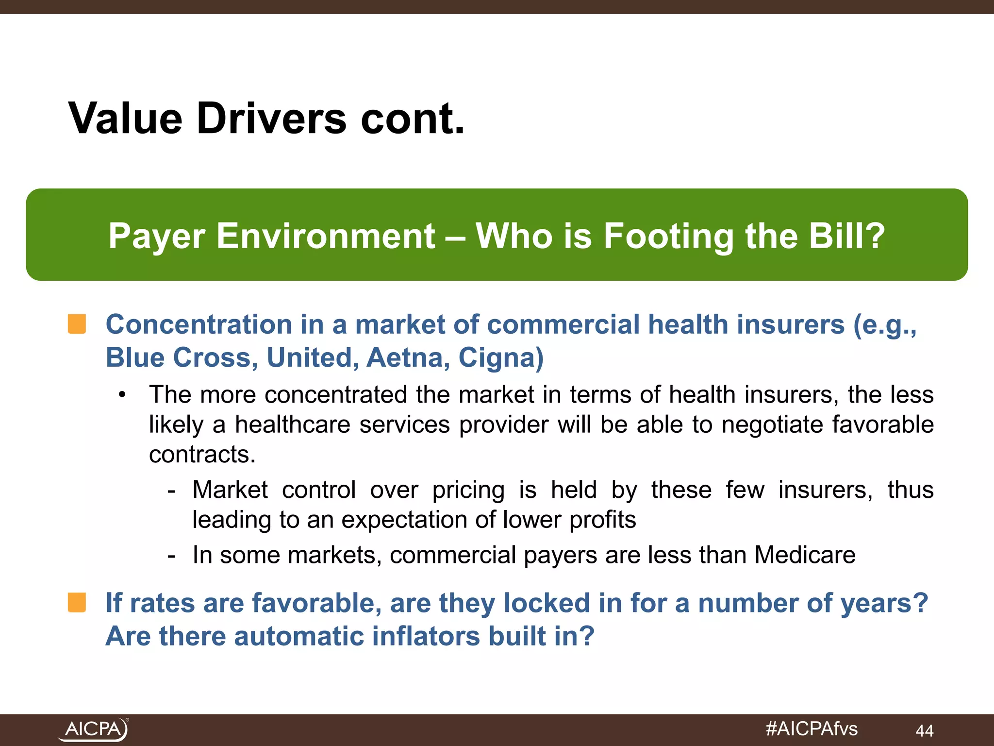 Payer Environment – Who is Footing the Bill? 
#AICPAfvs 
Value Drivers cont. 
Concentration in a market of commercial health insurers (e.g., 
Blue Cross, United, Aetna, Cigna) 
• The more concentrated the market in terms of health insurers, the less 
likely a healthcare services provider will be able to negotiate favorable 
contracts. 
- Market control over pricing is held by these few insurers, thus 
leading to an expectation of lower profits 
- In some markets, commercial payers are less than Medicare 
If rates are favorable, are they locked in for a number of years? 
Are there automatic inflators built in? 
44 
 