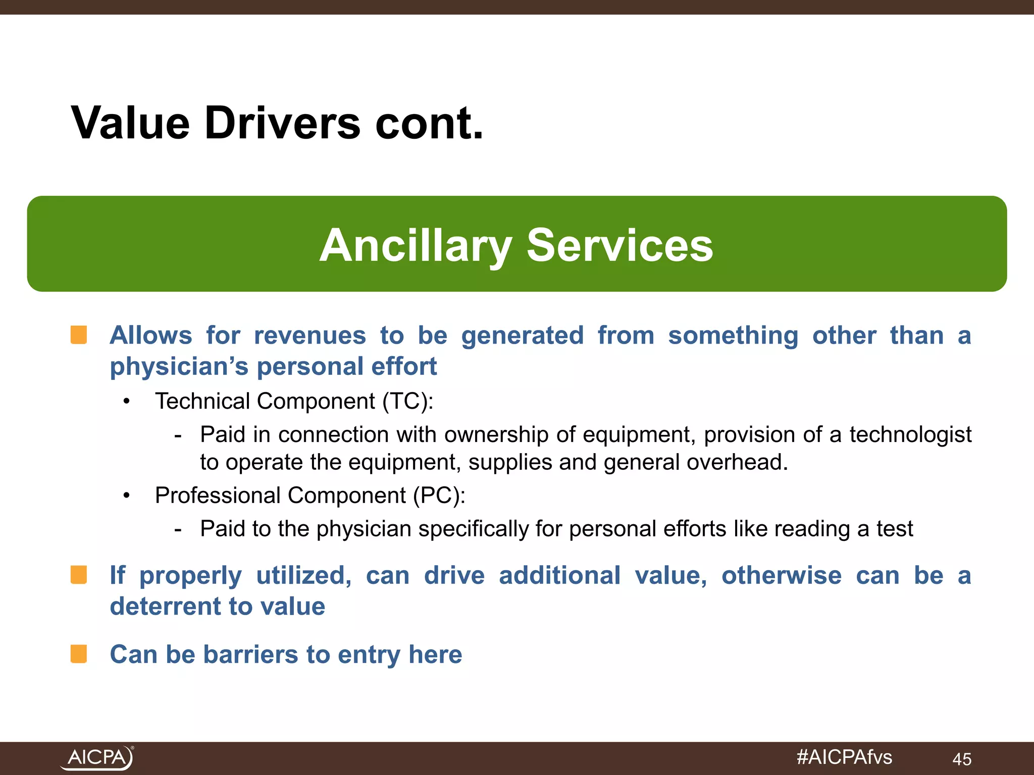#AICPAfvs 
Value Drivers cont. 
Ancillary Services 
Allows for revenues to be generated from something other than a 
physician’s personal effort 
• Technical Component (TC): 
- Paid in connection with ownership of equipment, provision of a technologist 
to operate the equipment, supplies and general overhead. 
• Professional Component (PC): 
- Paid to the physician specifically for personal efforts like reading a test 
If properly utilized, can drive additional value, otherwise can be a 
deterrent to value 
Can be barriers to entry here 
45 
