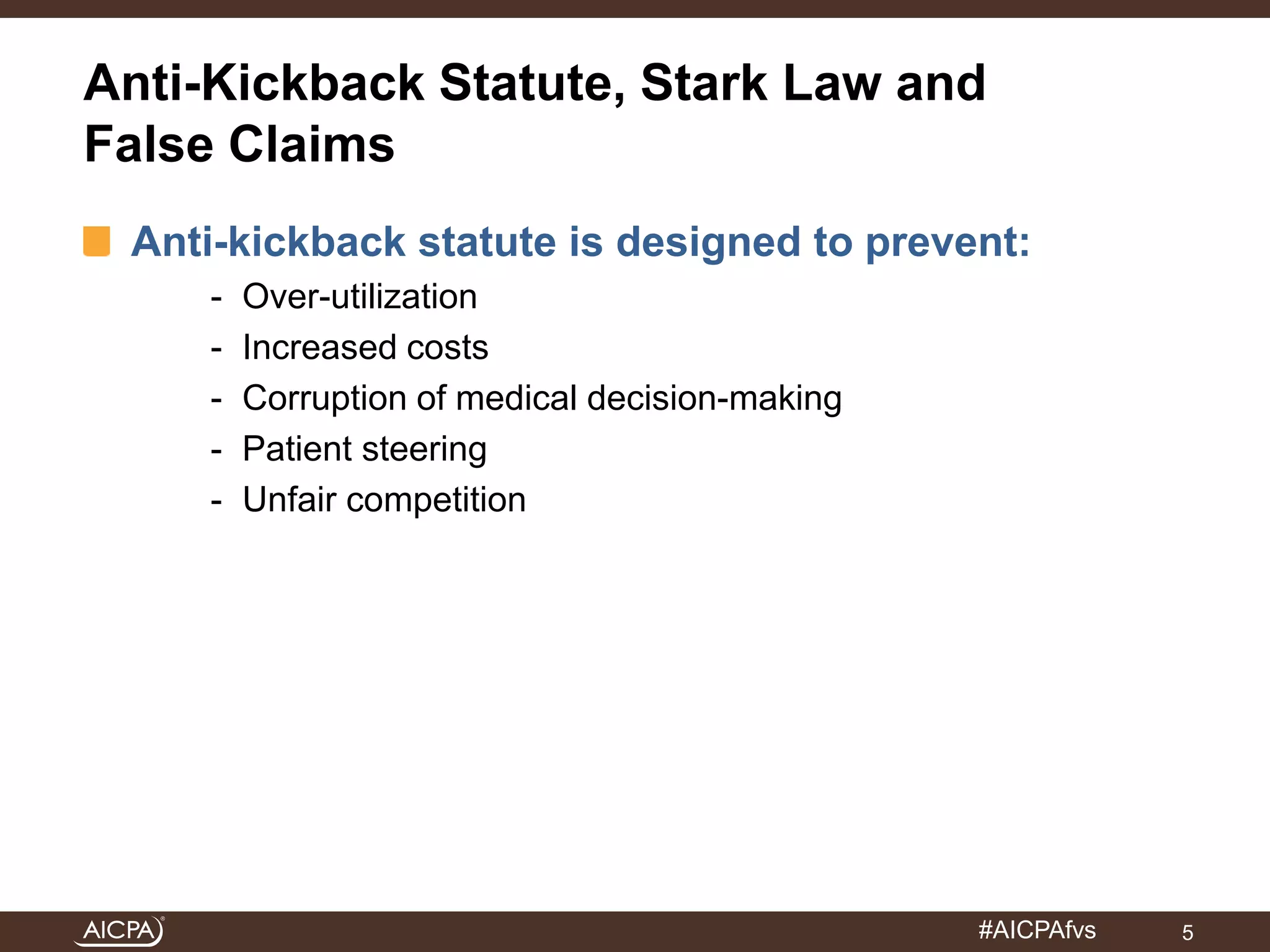 Anti-Kickback Statute, Stark Law and 
False Claims 
Anti-kickback statute is designed to prevent: 
#AICPAfvs 
- Over-utilization 
- Increased costs 
- Corruption of medical decision-making 
- Patient steering 
- Unfair competition 
5 
 