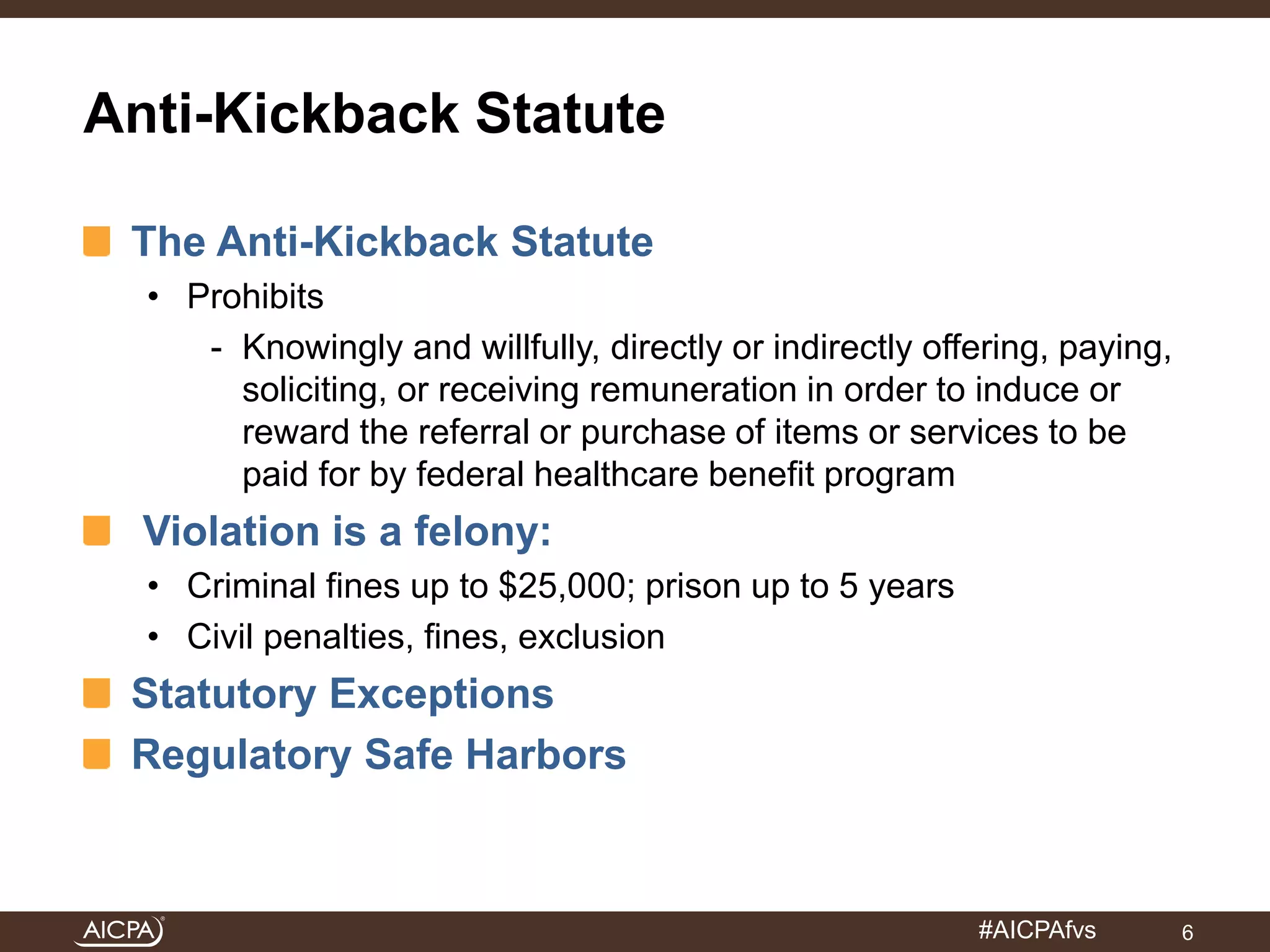 #AICPAfvs 
Anti-Kickback Statute 
The Anti-Kickback Statute 
• Prohibits 
- Knowingly and willfully, directly or indirectly offering, paying, 
soliciting, or receiving remuneration in order to induce or 
reward the referral or purchase of items or services to be 
paid for by federal healthcare benefit program 
Violation is a felony: 
• Criminal fines up to $25,000; prison up to 5 years 
• Civil penalties, fines, exclusion 
Statutory Exceptions 
Regulatory Safe Harbors 
6 
 