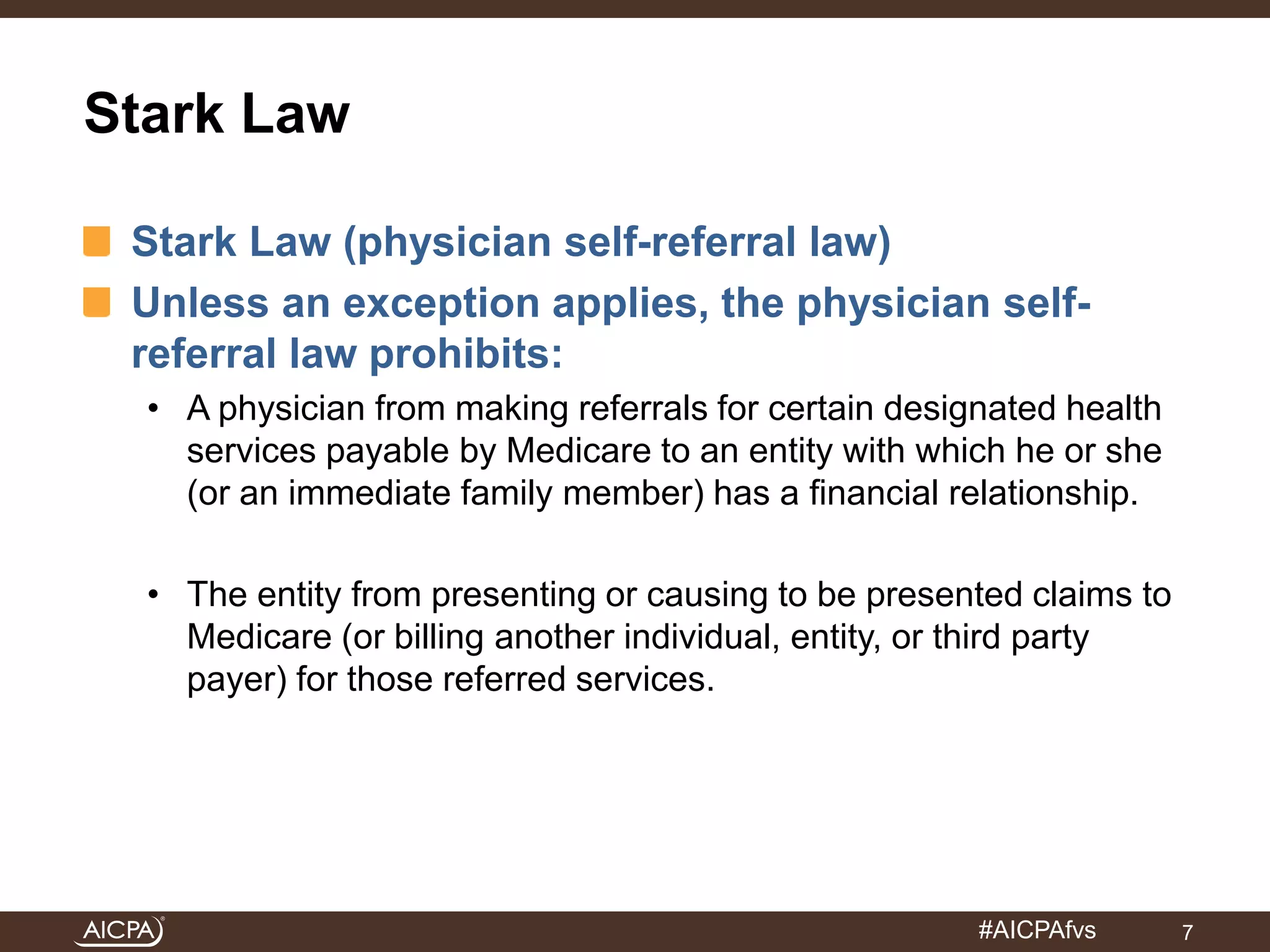#AICPAfvs 
Stark Law 
Stark Law (physician self-referral law) 
Unless an exception applies, the physician self-referral 
law prohibits: 
• A physician from making referrals for certain designated health 
services payable by Medicare to an entity with which he or she 
(or an immediate family member) has a financial relationship. 
• The entity from presenting or causing to be presented claims to 
Medicare (or billing another individual, entity, or third party 
payer) for those referred services. 
7 
 
