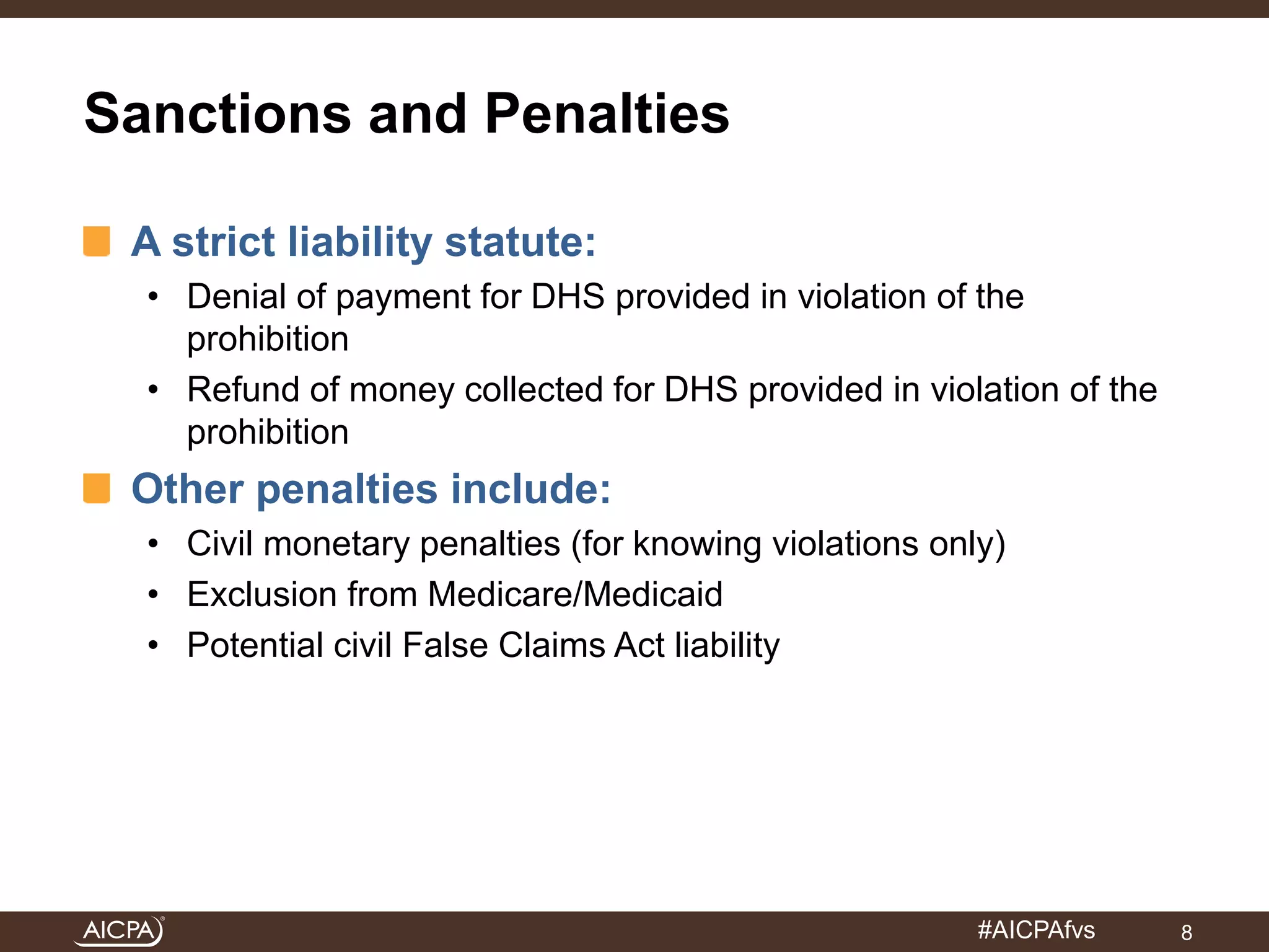 #AICPAfvs 
Sanctions and Penalties 
A strict liability statute: 
• Denial of payment for DHS provided in violation of the 
prohibition 
• Refund of money collected for DHS provided in violation of the 
prohibition 
Other penalties include: 
• Civil monetary penalties (for knowing violations only) 
• Exclusion from Medicare/Medicaid 
• Potential civil False Claims Act liability 
8 
 