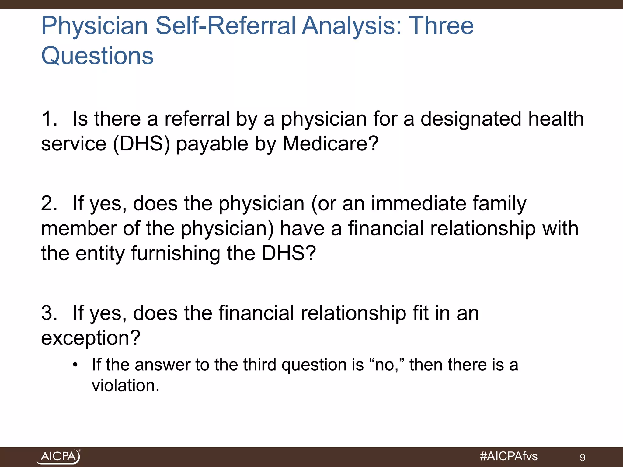 #AICPAfvs 
Physician Self-Referral Analysis: Three 
Questions 
1. Is there a referral by a physician for a designated health 
service (DHS) payable by Medicare? 
2. If yes, does the physician (or an immediate family 
member of the physician) have a financial relationship with 
the entity furnishing the DHS? 
3. If yes, does the financial relationship fit in an 
exception? 
• If the answer to the third question is “no,” then there is a 
violation. 
9 
 