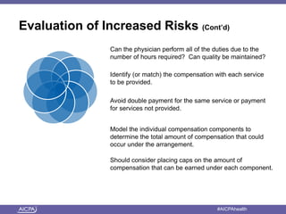 Evaluation of Increased Risks (Cont’d) 
Can the physician perform all of the duties due to the 
number of hours required? Can quality be maintained? 
Identify (or match) the compensation with each service 
to be provided. 
Avoid double payment for the same service or payment 
for services not provided. 
Model the individual compensation components to 
determine the total amount of compensation that could 
occur under the arrangement. 
Should consider placing caps on the amount of 
compensation that can be earned under each component. 
American Institute of CPAs #AICPAhealth 
 