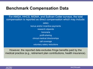 Benchmark Compensation Data 
For AMGA, HHCS, MGMA, and Sullivan Cotter surveys, the total 
compensation is reported as direct compensation which may include: 
salary 
bonus and/or incentive payments 
research stipends 
honoraria 
profit-sharing 
clinical medical directorships 
call coverage 
voluntary salary reductions 
However, the reported data excludes fringe benefits paid by the 
medical practice (e.g., retirement plan contributions, health insurance). 
American Institute of CPAs #AICPAhealth 
 