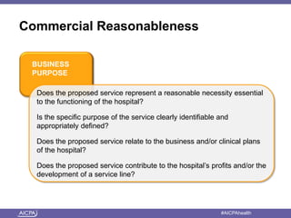 Commercial Reasonableness 
BUSINESS 
PURPOSE 
Does the proposed service represent a reasonable necessity essential 
to the functioning of the hospital? 
Is the specific purpose of the service clearly identifiable and 
appropriately defined? 
Does the proposed service relate to the business and/or clinical plans 
of the hospital? 
Does the proposed service contribute to the hospital’s profits and/or the 
development of a service line? 
American Institute of CPAs #AICPAhealth 
 