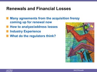 Renewals and Financial Losses 
Many agreements from the acquisition frenzy 
coming up for renewal now 
How to analyze/address losses 
Industry Experience 
What do the regulators think? 
American Institute of CPAs #AICPAhealth 
 