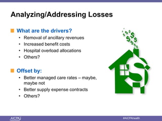 Analyzing/Addressing Losses 
What are the drivers? 
• Removal of ancillary revenues 
• Increased benefit costs 
• Hospital overload allocations 
• Others? 
Offset by: 
• Better managed care rates – maybe, 
maybe not 
• Better supply expense contracts 
• Others? 
American Institute of CPAs #AICPAhealth 
 