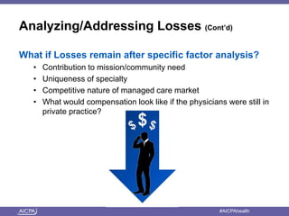 Analyzing/Addressing Losses (Cont’d) 
What if Losses remain after specific factor analysis? 
• Contribution to mission/community need 
• Uniqueness of specialty 
• Competitive nature of managed care market 
• What would compensation look like if the physicians were still in 
private practice? 
American Institute of CPAs #AICPAhealth 
 