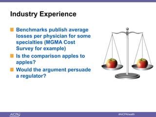Industry Experience 
Benchmarks publish average 
losses per physician for some 
specialties (MGMA Cost 
Survey for example) 
Is the comparison apples to 
apples? 
Would the argument persuade 
a regulator? 
American Institute of CPAs #AICPAhealth 
 