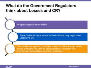 What do the Government Regulators 
think about Losses and CR? 
No specific guidance available 
Some “informal” approaches shared indicate they might think 
Losses ≠ FMV 
One healthcare system court case seems to indicate they believe 
losses invalidate the FMV of compensation or certainly the 
commercial reasonableness of the transaction 
American Institute of CPAs #AICPAhealth 
 