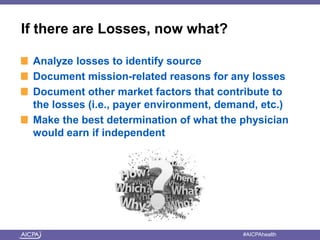 If there are Losses, now what? 
Analyze losses to identify source 
Document mission-related reasons for any losses 
Document other market factors that contribute to 
the losses (i.e., payer environment, demand, etc.) 
Make the best determination of what the physician 
would earn if independent 
American Institute of CPAs #AICPAhealth 
 
