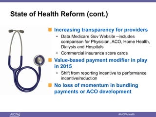 State of Health Reform (cont.) 
Increasing transparency for providers 
• Data.Medicare.Gov Website –includes 
comparison for Physician, ACO, Home Health, 
Dialysis and Hospitals 
• Commercial insurance score cards 
Value-based payment modifier in play 
in 2015 
• Shift from reporting incentive to performance 
incentive/reduction 
No loss of momentum in bundling 
payments or ACO development 
American Institute of CPAs #AICPAhealth 
 