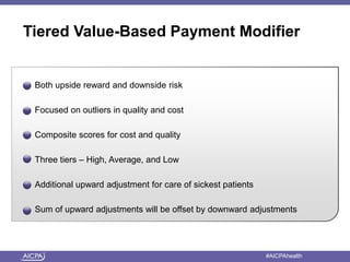 Tiered Value-Based Payment Modifier 
Both upside reward and downside risk 
Focused on outliers in quality and cost 
Composite scores for cost and quality 
Three tiers – High, Average, and Low 
Additional upward adjustment for care of sickest patients 
Sum of upward adjustments will be offset by downward adjustments 
American Institute of CPAs #AICPAhealth 
 