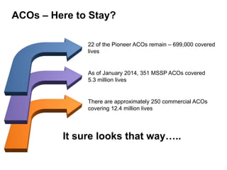 ACOs – Here to Stay? 
22 of the Pioneer ACOs remain – 699,000 covered 
lives 
As of January 2014, 351 MSSP ACOs covered 
5.3 million lives 
There are approximately 250 commercial ACOs 
covering 12.4 million lives 
It sure looks that way….. 
 