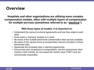 Overview 
Hospitals and other organizations are utilizing more complex 
compensation models, often with multiple layers of compensation 
for multiple services (sometimes referred to as “stacking”). 
With these types of models, it is important to: 
• Understand the various functional agreements and how they relate to each 
other. 
• Know when a “stacking” analysis is in order. 
• Be aware of the multiple benchmark compensation data sources available. 
• Be aware of the various forms of compensation that are included in clinical 
benchmark data. 
• Appreciate the increased risks in stacking agreements. 
• Ensure that each component of compensation, and the components when 
viewed in their entirety, do not exceed fair market value (“FMV”) and are 
commercially reasonable. 
American Institute of CPAs #AICPAhealth 
 