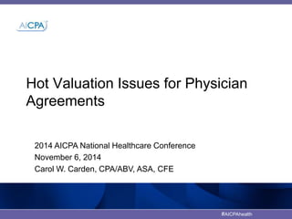 Hot Valuation Issues for Physician 
Agreements 
#AICPAhealth 
2014 AICPA National Healthcare Conference 
November 6, 2014 
Carol W. Carden, CPA/ABV, ASA, CFE 
 