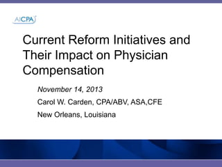 Current Reform Initiatives and
Their Impact on Physician
Compensation
November 14, 2013
Carol W. Carden, CPA/ABV, ASA,CFE
New Orleans, Louisiana

 