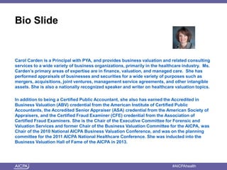 American Institute of CPAs #AICPAhealth
Bio Slide
Carol Carden is a Principal with PYA, and provides business valuation and related consulting
services to a wide variety of business organizations, primarily in the healthcare industry. Ms.
Carden’s primary areas of expertise are in finance, valuation, and managed care. She has
performed appraisals of businesses and securities for a wide variety of purposes such as
mergers, acquisitions, joint ventures, management service agreements, and other intangible
assets. She is also a nationally recognized speaker and writer on healthcare valuation topics.
In addition to being a Certified Public Accountant, she also has earned the Accredited in
Business Valuation (ABV) credential from the American Institute of Certified Public
Accountants, the Accredited Senior Appraiser (ASA) credential from the American Society of
Appraisers, and the Certified Fraud Examiner (CFE) credential from the Association of
Certified Fraud Examiners. She is the Chair of the Executive Committee for Forensic and
Valuation Services and former Chair of the Business Valuation Committee for the AICPA, was
Chair of the 2010 National AICPA Business Valuation Conference, and was on the planning
committee for the 2011 AICPA National Healthcare Conference. She was inducted into the
Business Valuation Hall of Fame of the AICPA in 2013.
 