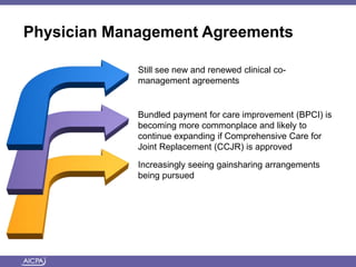 Physician Management Agreements
Still see new and renewed clinical co-
management agreements
Bundled payment for care improvement (BPCI) is
becoming more commonplace and likely to
continue expanding if Comprehensive Care for
Joint Replacement (CCJR) is approved
Increasingly seeing gainsharing arrangements
being pursued
 