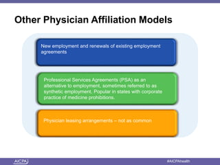 American Institute of CPAs #AICPAhealth
Other Physician Affiliation Models
New employment and renewals of existing employment
agreements
Physician leasing arrangements – not as common
Professional Services Agreements (PSA) as an
alternative to employment, sometimes referred to as
synthetic employment. Popular in states with corporate
practice of medicine prohibitions.
 