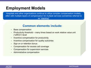 American Institute of CPAs #AICPAhealth
Employment Models
Common elements include:
- Base compensation
- Productivity threshold – many times based on work relative value unit
(“wRVU”) level
- Incentive compensation for productivity
- Incentive compensation for quality outcomes
- Sign on or retention bonus
- Compensation for excess call coverage
- Compensation for supervision services
- Administrative compensation
Hospitals and other organizations continue to utilize complex compensation models,
often with multiple layers of compensation for multiple services sometimes referred to
as “stacking”
 