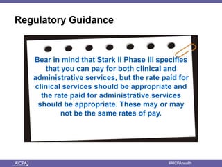 American Institute of CPAs #AICPAhealth
Regulatory Guidance
Bear in mind that Stark II Phase III specifies
that you can pay for both clinical and
administrative services, but the rate paid for
clinical services should be appropriate and
the rate paid for administrative services
should be appropriate. These may or may
not be the same rates of pay.
 