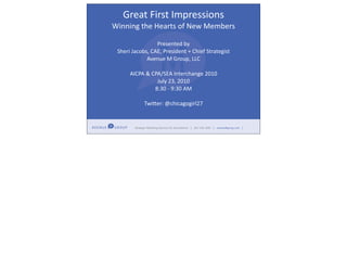 Great	
  First	
  Impressions	
  	
  
Winning	
  the	
  Hearts	
  of	
  New	
  Members

                        Presented	
  by	
  
  Sheri	
  Jacobs,	
  CAE,	
  President	
  +	
  Chief	
  Strategist
                 Avenue	
  M	
  Group,	
  LLC

         AICPA	
  &	
  CPA/SEA	
  Interchange	
  2010
                         July	
  23,	
  2010
                        8:30	
  -­‐	
  9:30	
  AM

                 TwiMer:	
  @chicagogirl27
 