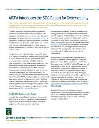ADVISORY
MHM (Mayer Hoffman McCann P.C.) is an independent CPA firm that is a member of Kreston International Limited, a global network of independent accounting firms.
Learn more at www.mhmcpa.com
Our roots run deep
As the world, organizations and individuals become increasingly more information technology and internet
dependent and inter-connected with other organizations and individuals, cybersecurity poses one of the
largest threats in the current operating environment.
AICPA Introduces the SOC Report for Cybersecurity
Extending beyond the information technology sphere,
information security incidents and data breaches are a
daily occurrence in the news and can do major damage to
operations. The recent WannaCry ransomware incident hit
hospitals in Great Britain, telecom providers in Spain and
major companies in China, the United States and several
other countries. It locked users out of critical systems,
grinding business—and in the case of the hospitals, patient
care—to a halt.
In this environment, organizations are required to focus
more attention on evaluating their Cybersecurity protocol
as part of their approach to risk management. At the
same, organizations are being asked to respond to
inquiries about their cybersecurity risk management from
their boards and executive management, and external
stakeholders, such as analysts, investors, business
partners, customers and regulators. In order to address
the needs for evaluation and assurance reporting on
Cybersecurity Risk Management for internal and external
stakeholders, the AICPA recently issued a new System and
Organization Controls for Cybersecurity report. Certified
public accountants (CPAs) will use the report to evaluate
entities’ cybersecurity risk management programs, similar
to the process used to evaluate an organization’s control
environments in SOC 1 and SOC 2 reports.
The SOC for Cybersecurity Report
As part of the report, CPAs will look at two elements: the
description of an entity’s cybersecurity risk management
program and the effectiveness of controls within that
program to achieve cybersecurity objectives.
Management will be asked to provide a description of
their cybersecurity risk management and information
security programs, and control environments, including
the assets or data protected by the program and the
processes the organization undertakes to protect the
assets from cybersecurity risks. The AICPA has provided
description criteria to assist management in preparing
the description and providing a common disclosure
framework that is designed to meet the information
needs of a board range of internal and external
stakeholders.
An organization’s management will also be asked to
provide an assertion, either at a point in time or for
a specified period of time to determine whether the
description meets the AICPA’s criteria. Management will
also include an assertion on the suitability of design
and operating effectiveness of its internal controls in
meeting its cybersecurity objectives. As part of the
examination, the CPA will evaluate the suitability of
design and operating effectiveness of the organization’s
controls either against the AICPA’s Trust Service
criteria or at the organization’s request against other
commonly acceptable control criteria, such as the NIST
Critical Information Cybersecurity Framework and ISO
27001/27002.
An audit professional then opines on whether
management’s cybersecurity protocol description meets
the AICPA’s criteria and whether cybersecurity controls
effectively achieve the AICPA’s or other commonly
accepted control criteria.
 