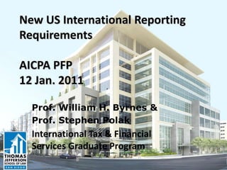 New US International Reporting
Requirements
AICPA PFP
12 Jan. 2011
Prof. William H. Byrnes &
Prof. Stephen Polak
International Tax & Financial
Services Graduate Program
 