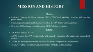MISSION AND HISTORY
Mission
 It aims in Powering the Global business, CPA’s, CGMA’s and speciality credentials with evolving
public interest.
 It aims in prioritising the publicrelationsbased on the CPA skills which is significant
 More than 2000 volunteerscontribute to theAICPA’s fulling its mission
History
 AICPS was founded in 1887
 AICPA presents the CPA professionally and nationally regarding rule making and standardised
settings.
 The AICPA develops the standardsfor audits and private companies and other services
 Today, we will find more than 4, 31, 000 members ofAICPA in 130 countries.
 