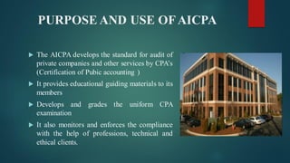 PURPOSE AND USE OFAICPA
 The AICPA develops the standard for audit of
private companies and other services by CPA’s
(Certification of Pubic accounting )
 It provides educational guiding materials to its
members
 Develops and grades the uniform CPA
examination
 It also monitors and enforces the compliance
with the help of professions, technical and
ethical clients.
 