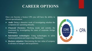 CAREER OPTIONS
Once you become a licence CPA you will have the ability to
choose specialization.
 Audit: Doing a detective work of investigating whether the
companies are operatingethically.
 Financial Forensics: Working inside and outside, the
courtroom by investigating the cases of corporate foreign
bankruptcy.
 Information technologies: Using technologies to solve
business problemsand improving efficiencies.
 Business valuation: Determining the true value of company
in advance of mergers and acquisitions.
 