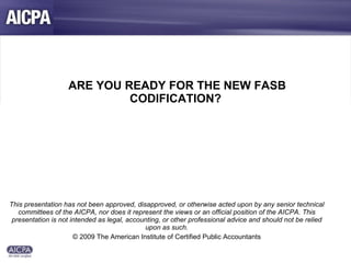   ARE YOU READY FOR THE NEW FASB CODIFICATION? This presentation has not been approved, disapproved, or otherwise acted upon by any senior technical committees of the AICPA, nor does it represent the views or an official position of the AICPA. This presentation is not intended as legal, accounting, or other professional advice and should not be relied upon as such. © 2009 The American Institute of Certified Public Accountants 