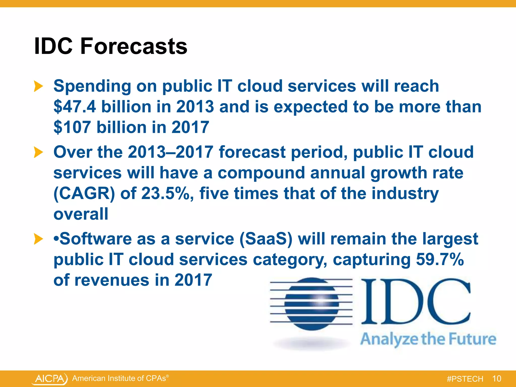 American Institute of CPAs®
#PSTECH
IDC Forecasts
Spending on public IT cloud services will reach
$47.4 billion in 2013 and is expected to be more than
$107 billion in 2017
Over the 2013–2017 forecast period, public IT cloud
services will have a compound annual growth rate
(CAGR) of 23.5%, five times that of the industry
overall
•Software as a service (SaaS) will remain the largest
public IT cloud services category, capturing 59.7%
of revenues in 2017
10
 