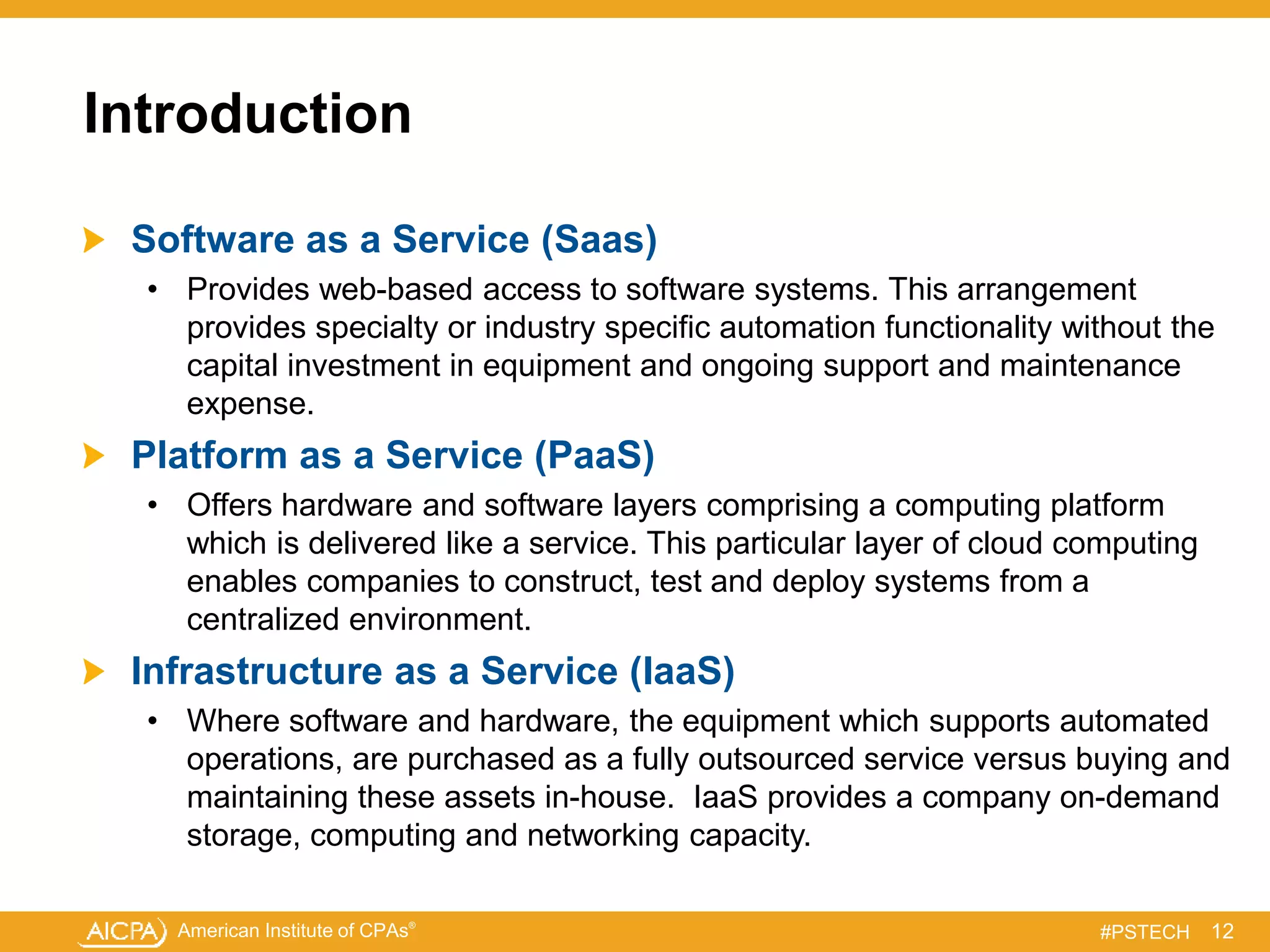 American Institute of CPAs®
#PSTECH
Introduction
Software as a Service (Saas)
• Provides web-based access to software systems. This arrangement
provides specialty or industry specific automation functionality without the
capital investment in equipment and ongoing support and maintenance
expense.
Platform as a Service (PaaS)
• Offers hardware and software layers comprising a computing platform
which is delivered like a service. This particular layer of cloud computing
enables companies to construct, test and deploy systems from a
centralized environment.
Infrastructure as a Service (IaaS)
• Where software and hardware, the equipment which supports automated
operations, are purchased as a fully outsourced service versus buying and
maintaining these assets in-house. IaaS provides a company on-demand
storage, computing and networking capacity.
12
 