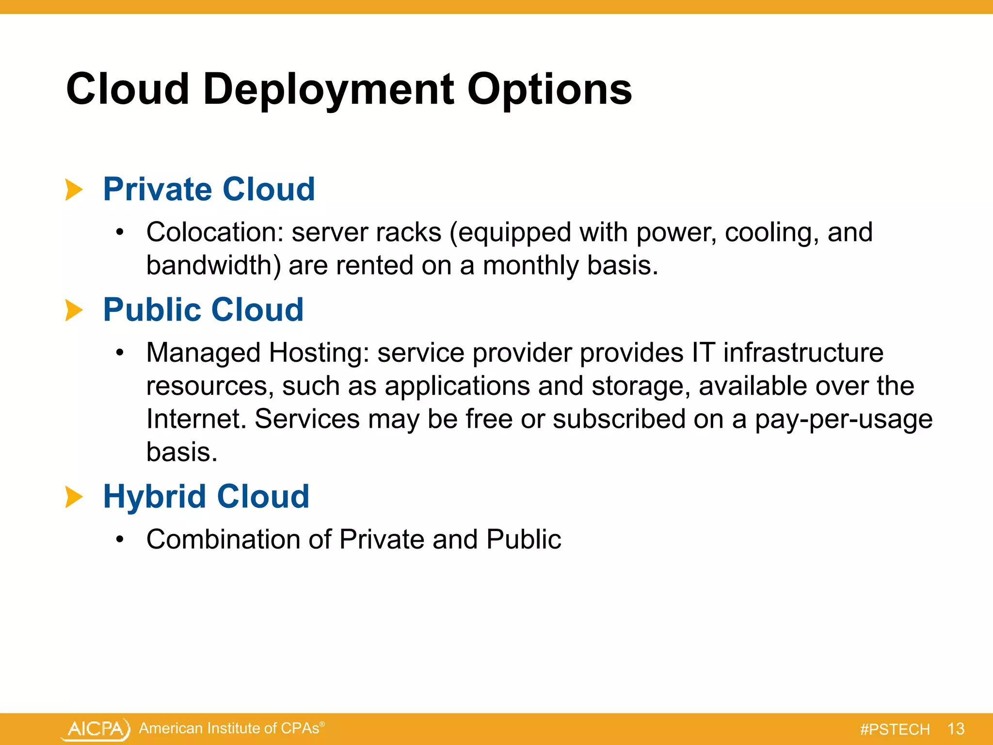American Institute of CPAs®
#PSTECH
Cloud Deployment Options
Private Cloud
• Colocation: server racks (equipped with power, cooling, and
bandwidth) are rented on a monthly basis.
Public Cloud
• Managed Hosting: service provider provides IT infrastructure
resources, such as applications and storage, available over the
Internet. Services may be free or subscribed on a pay-per-usage
basis.
Hybrid Cloud
• Combination of Private and Public
13
 