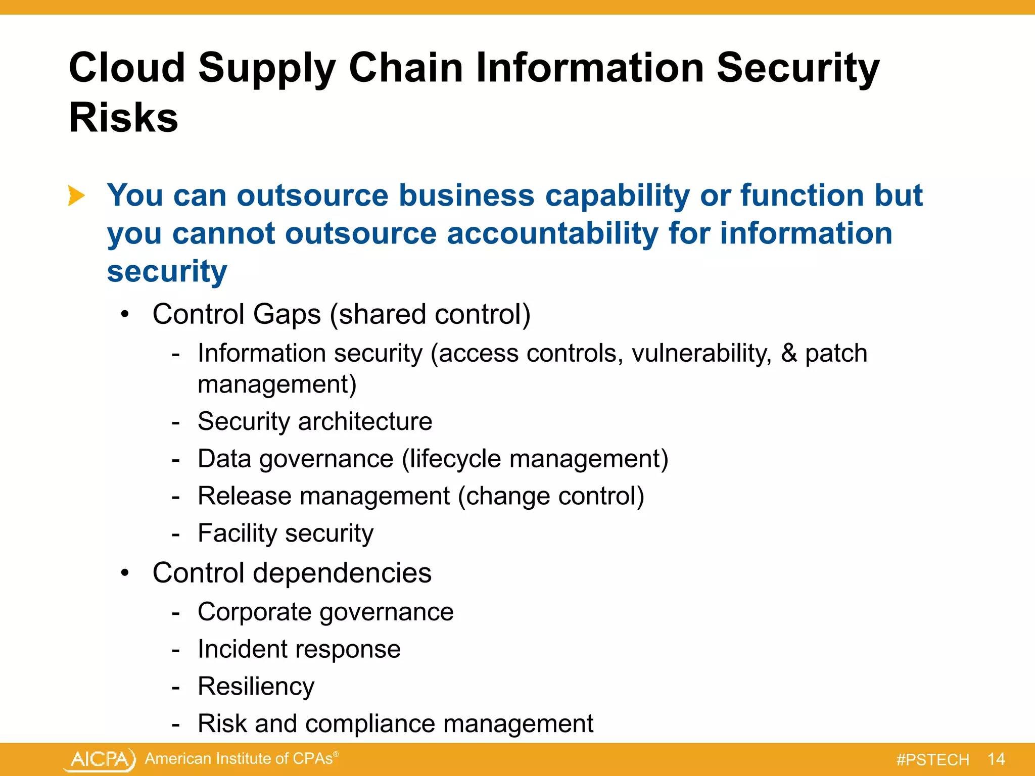 American Institute of CPAs®
#PSTECH
Cloud Supply Chain Information Security
Risks
You can outsource business capability or function but
you cannot outsource accountability for information
security
• Control Gaps (shared control)
- Information security (access controls, vulnerability, & patch
management)
- Security architecture
- Data governance (lifecycle management)
- Release management (change control)
- Facility security
• Control dependencies
- Corporate governance
- Incident response
- Resiliency
- Risk and compliance management
14
 