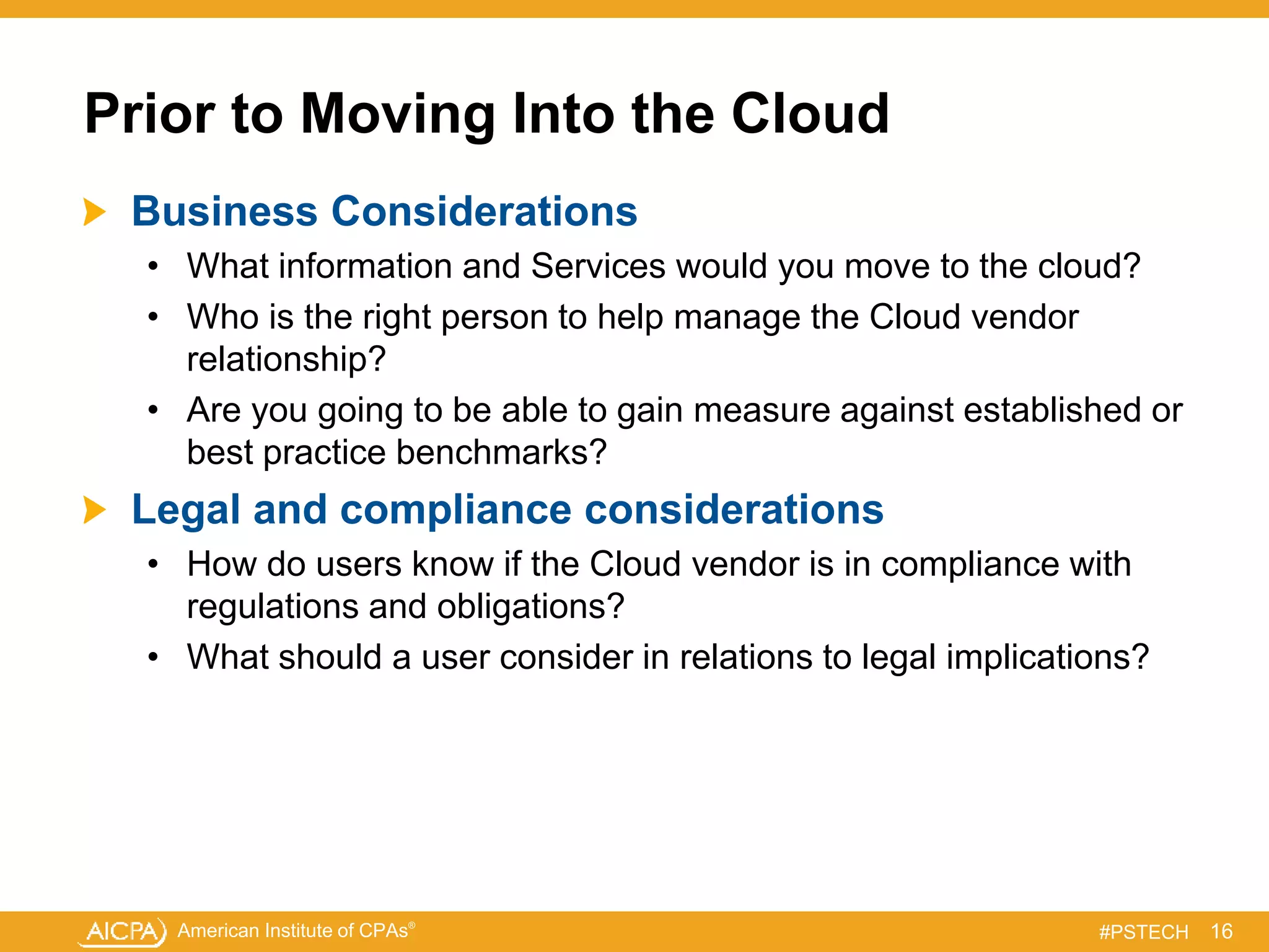 American Institute of CPAs®
#PSTECH
Prior to Moving Into the Cloud
Business Considerations
• What information and Services would you move to the cloud?
• Who is the right person to help manage the Cloud vendor
relationship?
• Are you going to be able to gain measure against established or
best practice benchmarks?
Legal and compliance considerations
• How do users know if the Cloud vendor is in compliance with
regulations and obligations?
• What should a user consider in relations to legal implications?
16
 