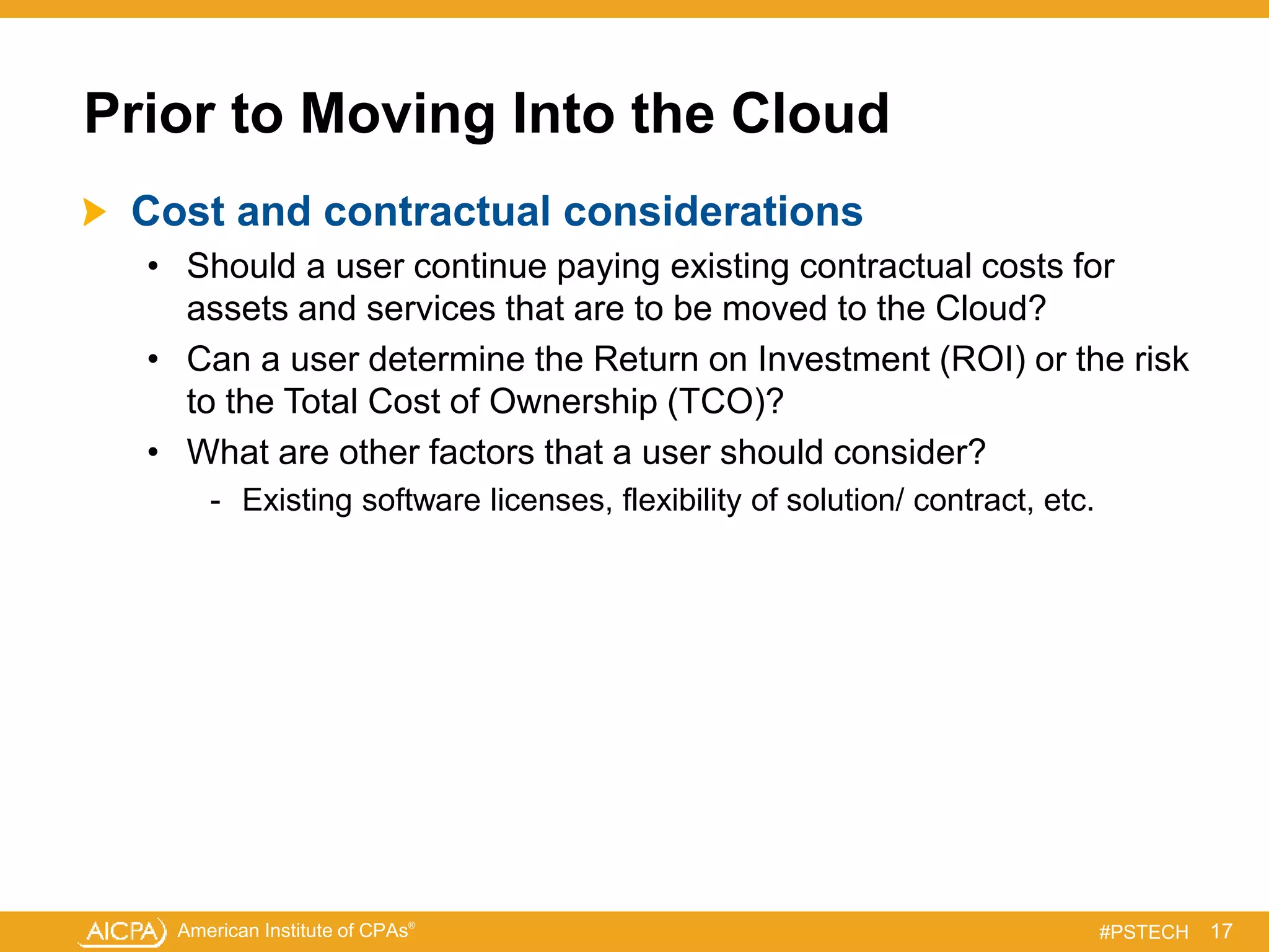 American Institute of CPAs®
#PSTECH
Prior to Moving Into the Cloud
Cost and contractual considerations
• Should a user continue paying existing contractual costs for
assets and services that are to be moved to the Cloud?
• Can a user determine the Return on Investment (ROI) or the risk
to the Total Cost of Ownership (TCO)?
• What are other factors that a user should consider?
- Existing software licenses, flexibility of solution/ contract, etc.
17
 