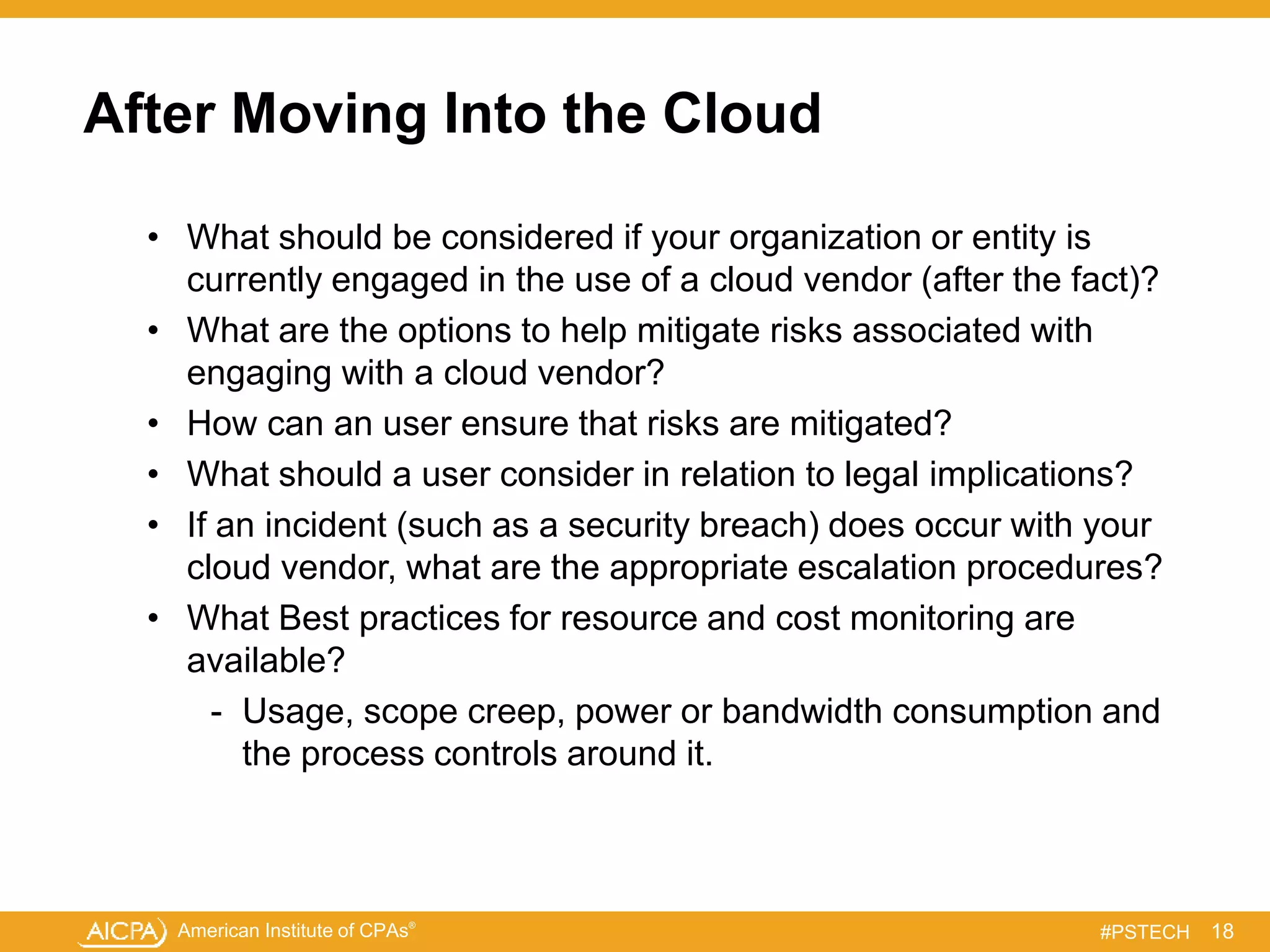 American Institute of CPAs®
#PSTECH
After Moving Into the Cloud
• What should be considered if your organization or entity is
currently engaged in the use of a cloud vendor (after the fact)?
• What are the options to help mitigate risks associated with
engaging with a cloud vendor?
• How can an user ensure that risks are mitigated?
• What should a user consider in relation to legal implications?
• If an incident (such as a security breach) does occur with your
cloud vendor, what are the appropriate escalation procedures?
• What Best practices for resource and cost monitoring are
available?
- Usage, scope creep, power or bandwidth consumption and
the process controls around it.
18
 