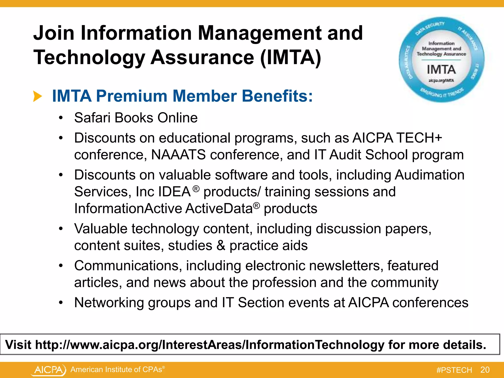 American Institute of CPAs®
#PSTECH
Join Information Management and
Technology Assurance (IMTA)
IMTA Premium Member Benefits:
• Safari Books Online
• Discounts on educational programs, such as AICPA TECH+
conference, NAAATS conference, and IT Audit School program
• Discounts on valuable software and tools, including Audimation
Services, Inc IDEA® products/ training sessions and
InformationActive ActiveData® products
• Valuable technology content, including discussion papers,
content suites, studies & practice aids
• Communications, including electronic newsletters, featured
articles, and news about the profession and the community
• Networking groups and IT Section events at AICPA conferences
20
Visit http://www.aicpa.org/InterestAreas/InformationTechnology for more details.
 