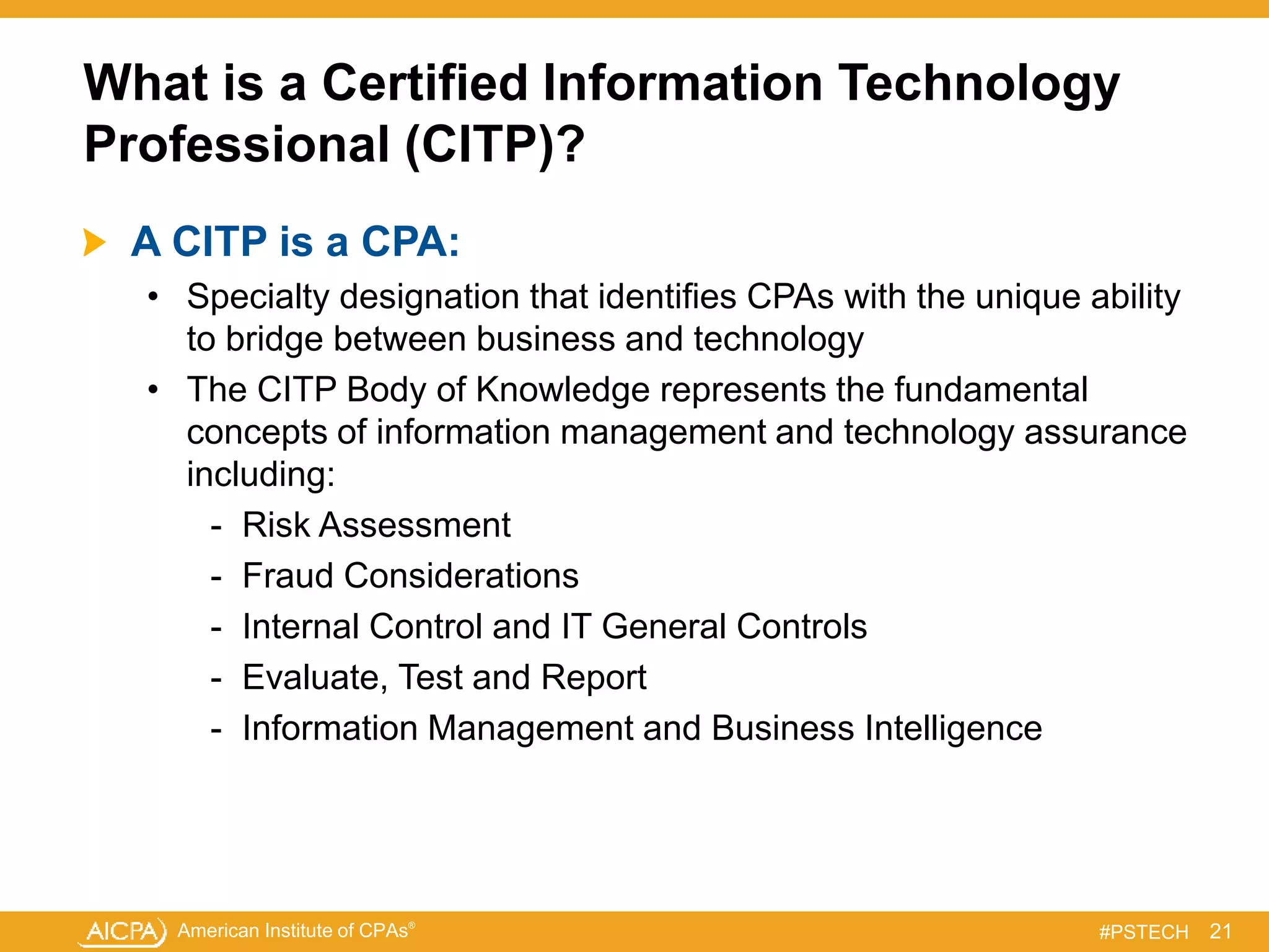 American Institute of CPAs®
#PSTECH
What is a Certified Information Technology
Professional (CITP)?
A CITP is a CPA:
• Specialty designation that identifies CPAs with the unique ability
to bridge between business and technology
• The CITP Body of Knowledge represents the fundamental
concepts of information management and technology assurance
including:
- Risk Assessment
- Fraud Considerations
- Internal Control and IT General Controls
- Evaluate, Test and Report
- Information Management and Business Intelligence
21
 