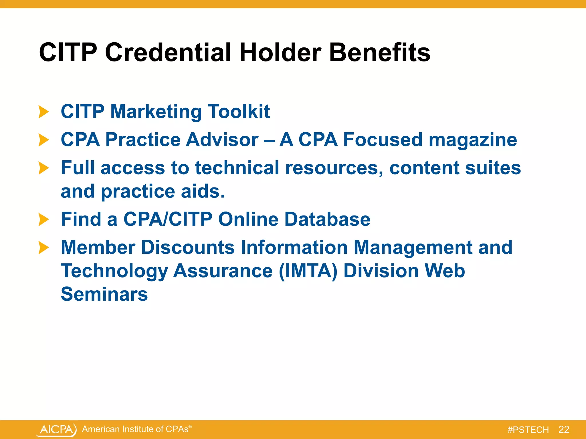 American Institute of CPAs®
#PSTECH
CITP Credential Holder Benefits
CITP Marketing Toolkit
CPA Practice Advisor – A CPA Focused magazine
Full access to technical resources, content suites
and practice aids.
Find a CPA/CITP Online Database
Member Discounts Information Management and
Technology Assurance (IMTA) Division Web
Seminars
22
 