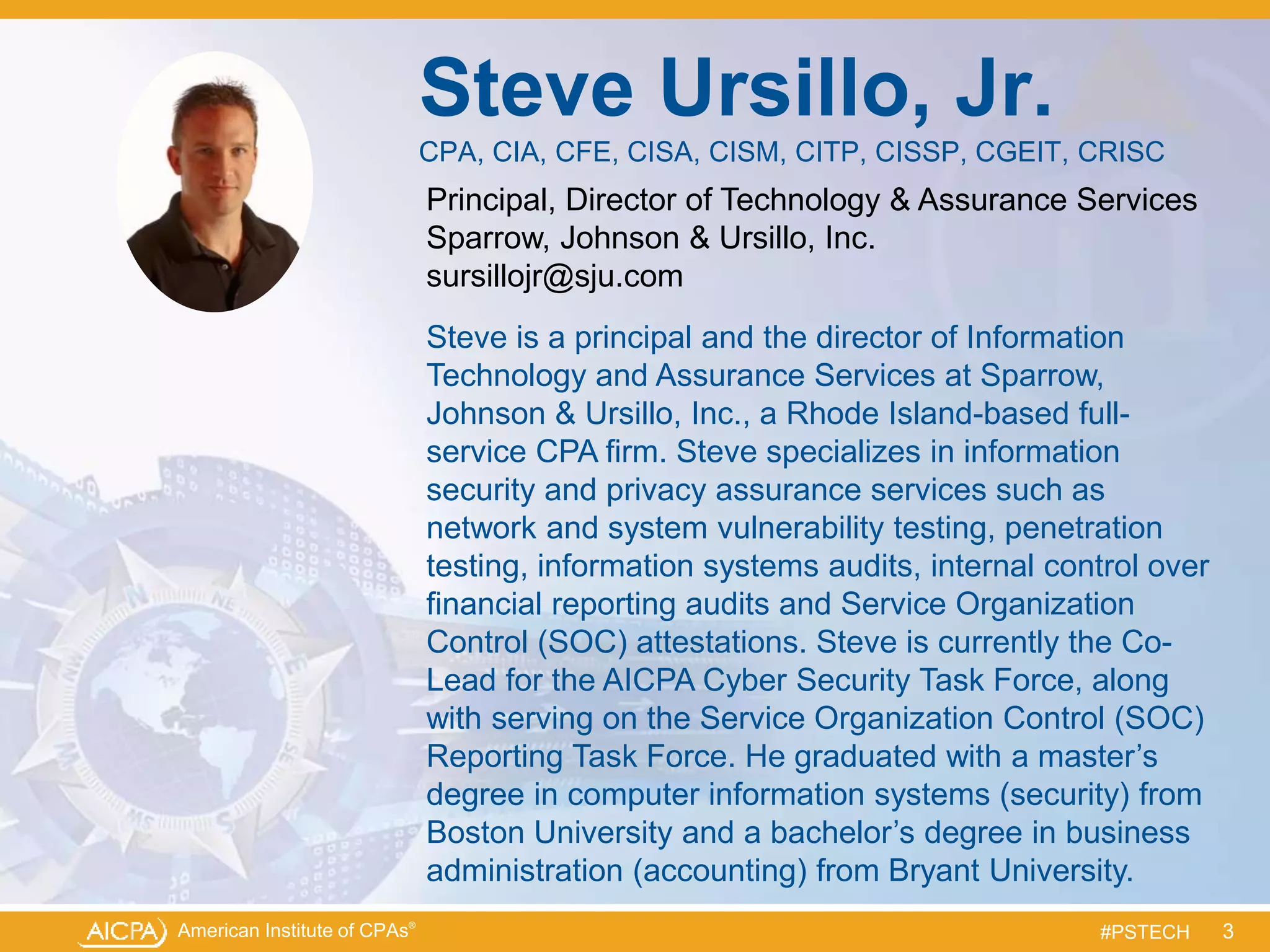 American Institute of CPAs®
#PSTECH
Steve Ursillo, Jr.
CPA, CIA, CFE, CISA, CISM, CITP, CISSP, CGEIT, CRISC
Principal, Director of Technology & Assurance Services
Sparrow, Johnson & Ursillo, Inc.
sursillojr@sju.com
Steve is a principal and the director of Information
Technology and Assurance Services at Sparrow,
Johnson & Ursillo, Inc., a Rhode Island-based full-
service CPA firm. Steve specializes in information
security and privacy assurance services such as
network and system vulnerability testing, penetration
testing, information systems audits, internal control over
financial reporting audits and Service Organization
Control (SOC) attestations. Steve is currently the Co-
Lead for the AICPA Cyber Security Task Force, along
with serving on the Service Organization Control (SOC)
Reporting Task Force. He graduated with a master’s
degree in computer information systems (security) from
Boston University and a bachelor’s degree in business
administration (accounting) from Bryant University.
3
 