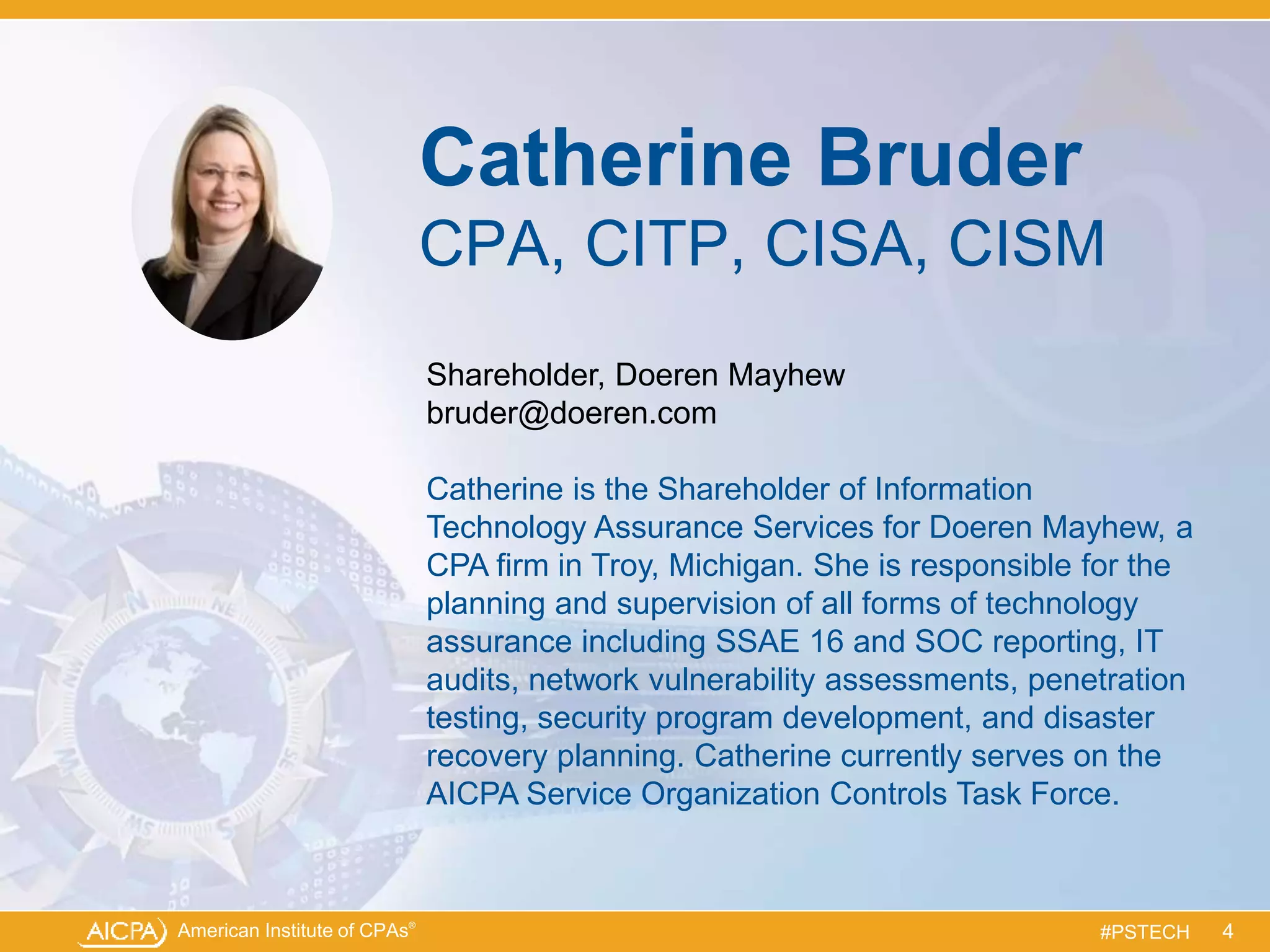 American Institute of CPAs®
#PSTECH
Catherine Bruder
CPA, CITP, CISA, CISM
Shareholder, Doeren Mayhew
bruder@doeren.com
Catherine is the Shareholder of Information
Technology Assurance Services for Doeren Mayhew, a
CPA firm in Troy, Michigan. She is responsible for the
planning and supervision of all forms of technology
assurance including SSAE 16 and SOC reporting, IT
audits, network vulnerability assessments, penetration
testing, security program development, and disaster
recovery planning. Catherine currently serves on the
AICPA Service Organization Controls Task Force.
4
 