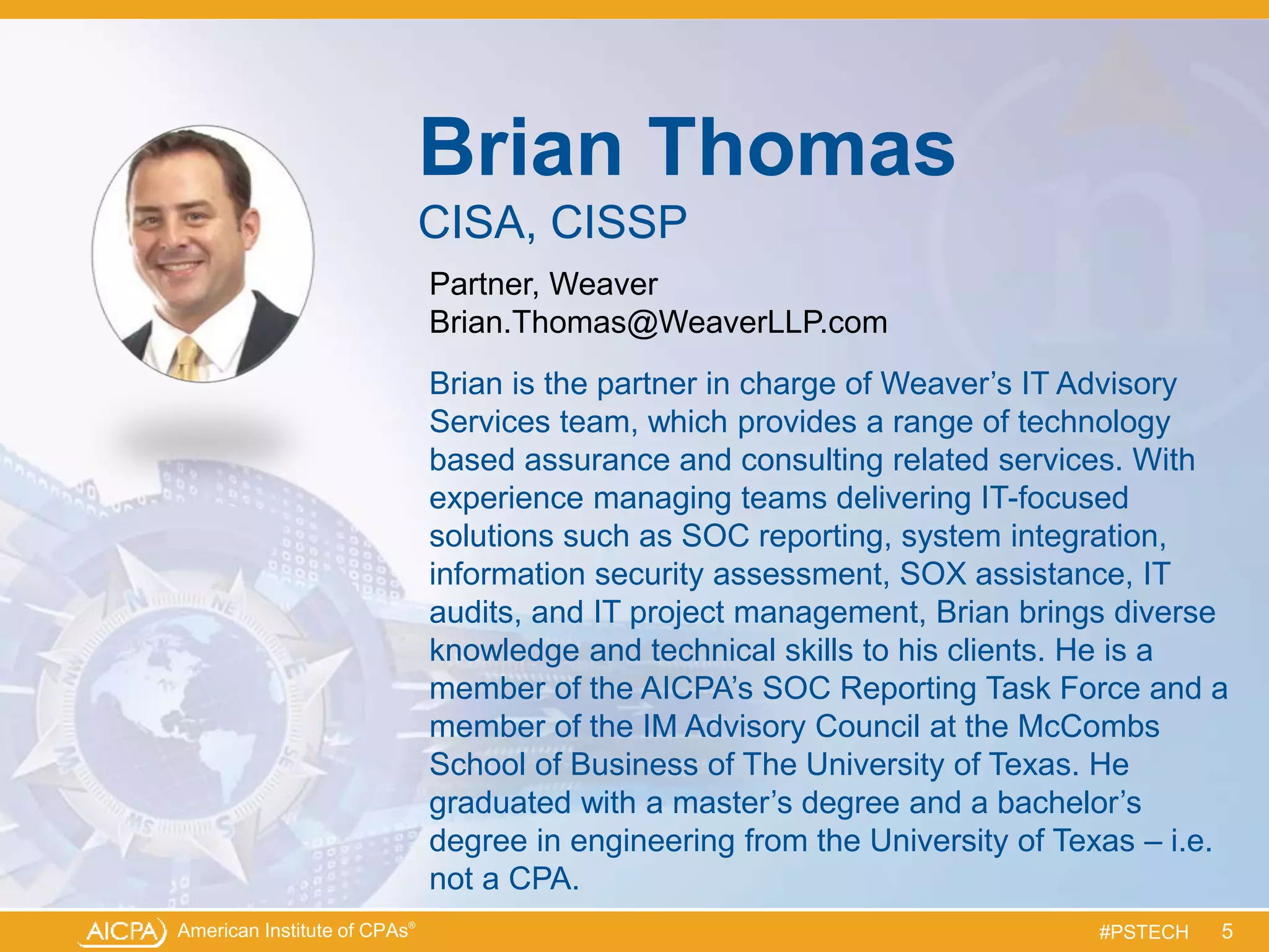 American Institute of CPAs®
#PSTECH
Brian Thomas
CISA, CISSP
Partner, Weaver
Brian.Thomas@WeaverLLP.com
Brian is the partner in charge of Weaver’s IT Advisory
Services team, which provides a range of technology
based assurance and consulting related services. With
experience managing teams delivering IT-focused
solutions such as SOC reporting, system integration,
information security assessment, SOX assistance, IT
audits, and IT project management, Brian brings diverse
knowledge and technical skills to his clients. He is a
member of the AICPA’s SOC Reporting Task Force and a
member of the IM Advisory Council at the McCombs
School of Business of The University of Texas. He
graduated with a master’s degree and a bachelor’s
degree in engineering from the University of Texas – i.e.
not a CPA.
5
 