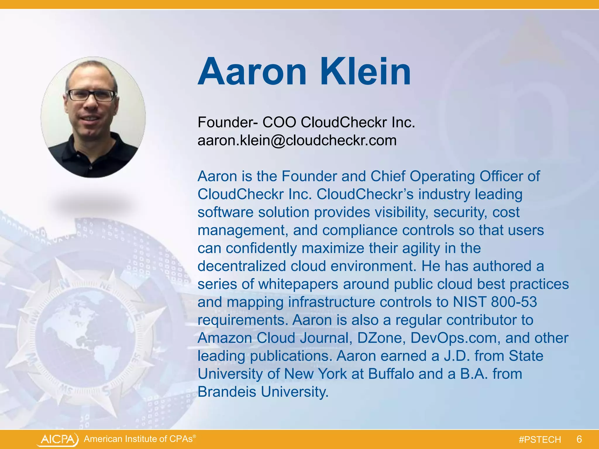 American Institute of CPAs®
#PSTECH
Aaron Klein
Founder- COO CloudCheckr Inc.
aaron.klein@cloudcheckr.com
Aaron is the Founder and Chief Operating Officer of
CloudCheckr Inc. CloudCheckr’s industry leading
software solution provides visibility, security, cost
management, and compliance controls so that users
can confidently maximize their agility in the
decentralized cloud environment. He has authored a
series of whitepapers around public cloud best practices
and mapping infrastructure controls to NIST 800-53
requirements. Aaron is also a regular contributor to
Amazon Cloud Journal, DZone, DevOps.com, and other
leading publications. Aaron earned a J.D. from State
University of New York at Buffalo and a B.A. from
Brandeis University.
6
 